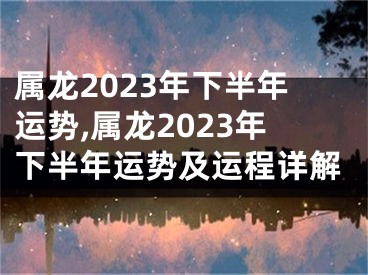属龙2023年下半年运势,属龙2023年下半年运势及运程详解