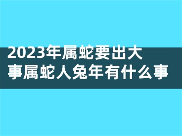 2023年属蛇要出大事属蛇人兔年有什么事