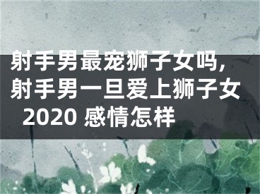 射手男最宠狮子女吗,射手男一旦爱上狮子女2020 感情怎样