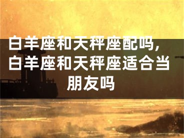 白羊座和天秤座配吗,白羊座和天秤座适合当朋友吗