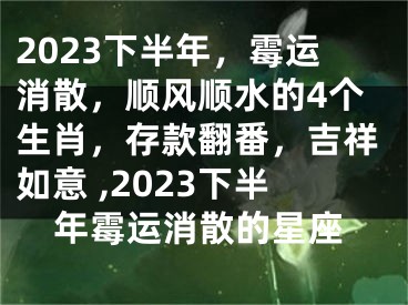 2023下半年，霉运消散，顺风顺水的4个生肖，存款翻番，吉祥如意 ,2023下半年霉运消散的星座