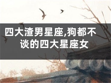 四大渣男星座,狗都不谈的四大星座女