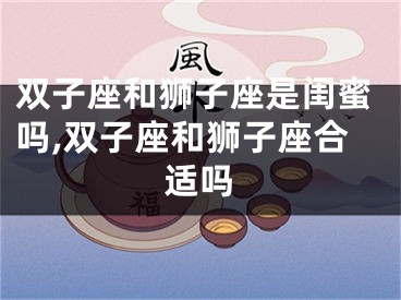 双子座和狮子座是闺蜜吗,双子座和狮子座合适吗