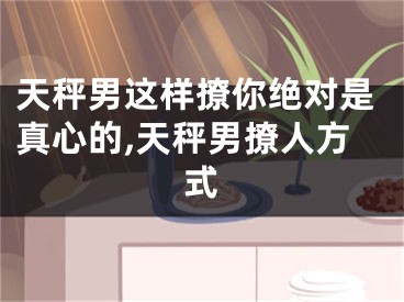 天秤男这样撩你绝对是真心的,天秤男撩人方式