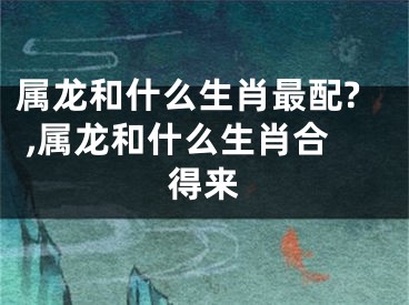 属龙和什么生肖最配? ,属龙和什么生肖合得来