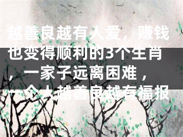 越善良越有人爱，赚钱也变得顺利的3个生肖，一家子远离困难 ,一个人越善良越有福报