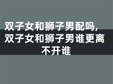 双子女和狮子男配吗,双子女和狮子男谁更离不开谁