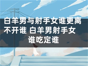 白羊男与射手女谁更离不开谁 白羊男射手女谁吃定谁