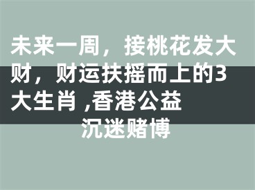 未来一周，接桃花发大财，财运扶摇而上的3大生肖 ,香港公益 沉迷赌博
