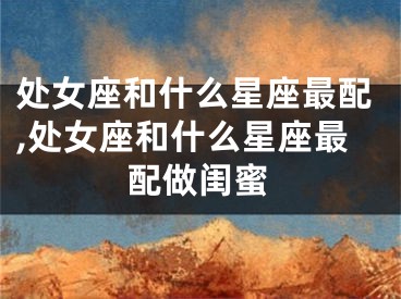 处女座和什么星座最配,处女座和什么星座最配做闺蜜