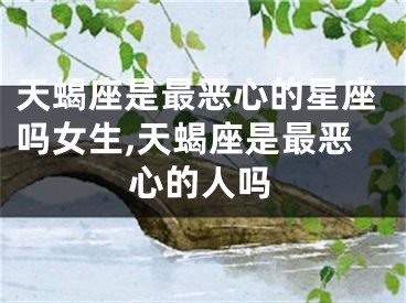 天蝎座是最恶心的星座吗女生,天蝎座是最恶心的人吗