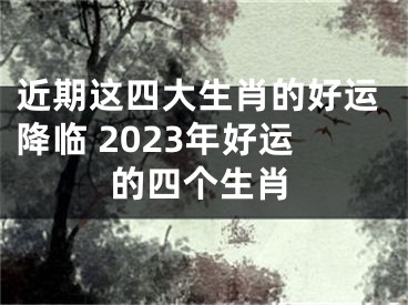 近期这四大生肖的好运降临 2023年好运的四个生肖