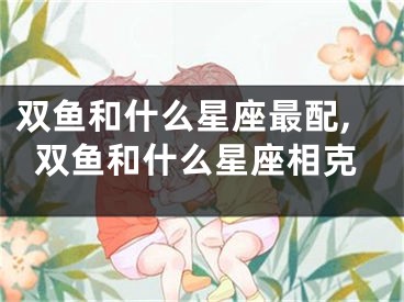 双鱼和什么星座最配,双鱼和什么星座相克