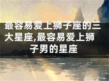 最容易爱上狮子座的三大星座,最容易爱上狮子男的星座