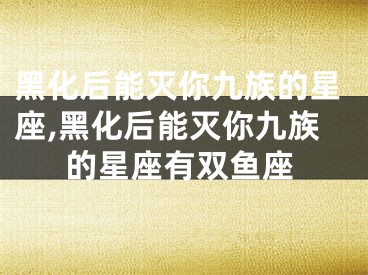 黑化后能灭你九族的星座,黑化后能灭你九族的星座有双鱼座