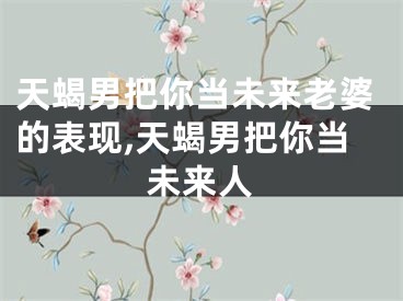 天蝎男把你当未来老婆的表现,天蝎男把你当未来人