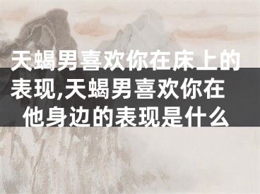 天蝎男喜欢你在床上的表现,天蝎男喜欢你在他身边的表现是什么