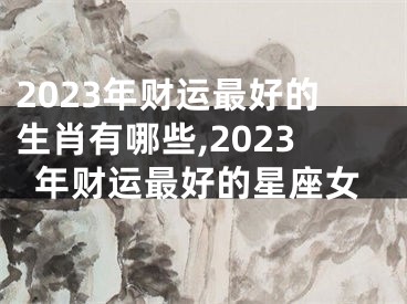 2023年财运最好的生肖有哪些,2023年财运最好的星座女
