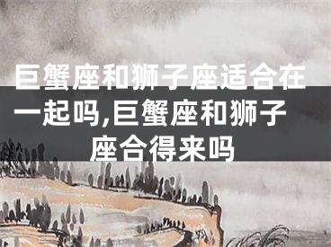 巨蟹座和狮子座适合在一起吗,巨蟹座和狮子座合得来吗