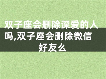 双子座会删除深爱的人吗,双子座会删除微信好友么