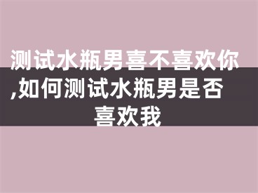 测试水瓶男喜不喜欢你,如何测试水瓶男是否喜欢我