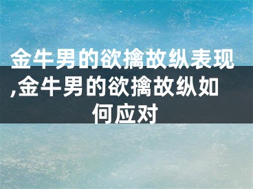 金牛男的欲擒故纵表现,金牛男的欲擒故纵如何应对