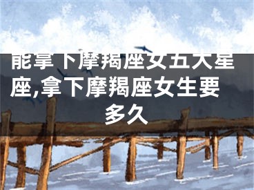 能拿下摩羯座女五大星座,拿下摩羯座女生要多久