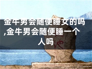 金牛男会随便睡女的吗,金牛男会随便睡一个人吗