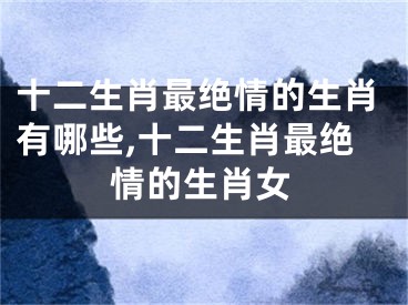 十二生肖最绝情的生肖有哪些,十二生肖最绝情的生肖女