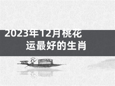 2023年12月桃花运最好的生肖