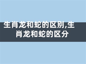 生肖龙和蛇的区别,生肖龙和蛇的区分