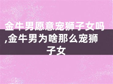 金牛男愿意宠狮子女吗,金牛男为啥那么宠狮子女