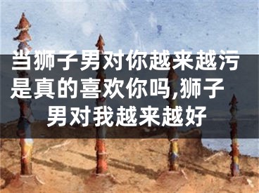 当狮子男对你越来越污是真的喜欢你吗,狮子男对我越来越好