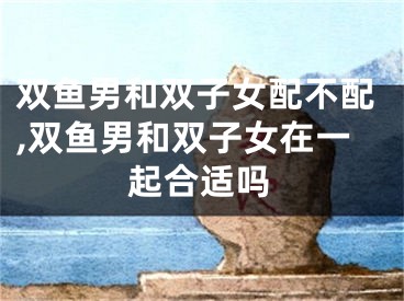 双鱼男和双子女配不配,双鱼男和双子女在一起合适吗