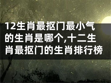 12生肖最抠门最小气的生肖是哪个,十二生肖最抠门的生肖排行榜