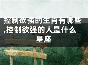 控制欲强的生肖有哪些,控制欲强的人是什么星座