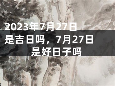 2023年7月27日是吉日吗，7月27日是好日子吗