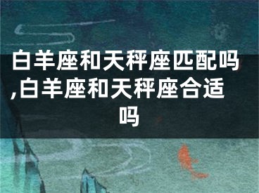 白羊座和天秤座匹配吗,白羊座和天秤座合适吗