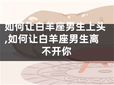 如何让白羊座男生上头,如何让白羊座男生离不开你