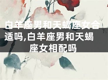 白羊座男和天蝎座女合适吗,白羊座男和天蝎座女相配吗