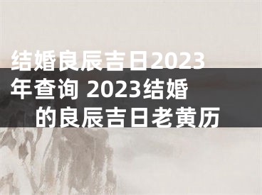 结婚良辰吉日2023年查询 2023结婚的良辰吉日老黄历