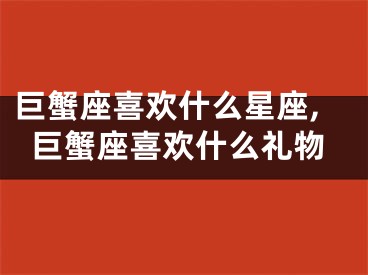 巨蟹座喜欢什么星座,巨蟹座喜欢什么礼物