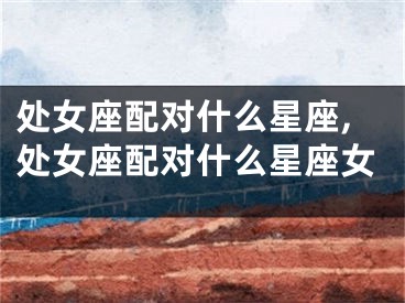 处女座配对什么星座,处女座配对什么星座女