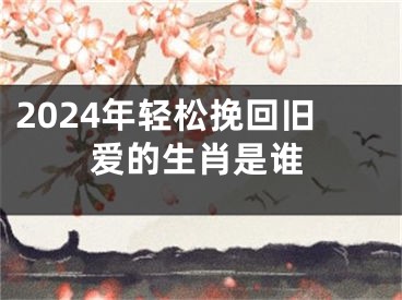 2024年轻松挽回旧爱的生肖是谁