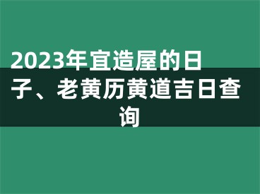 2023年宜造屋的日子、老黄历黄道吉日查询