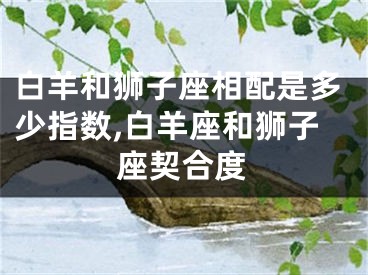 白羊和狮子座相配是多少指数,白羊座和狮子座契合度