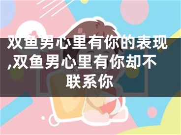 双鱼男心里有你的表现,双鱼男心里有你却不联系你