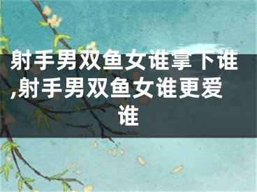 射手男双鱼女谁拿下谁,射手男双鱼女谁更爱谁