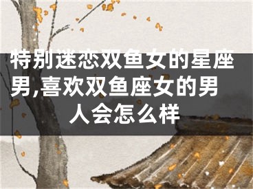 特别迷恋双鱼女的星座男,喜欢双鱼座女的男人会怎么样