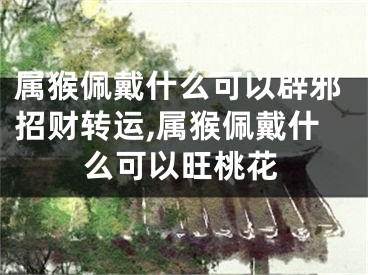 属猴佩戴什么可以辟邪招财转运,属猴佩戴什么可以旺桃花